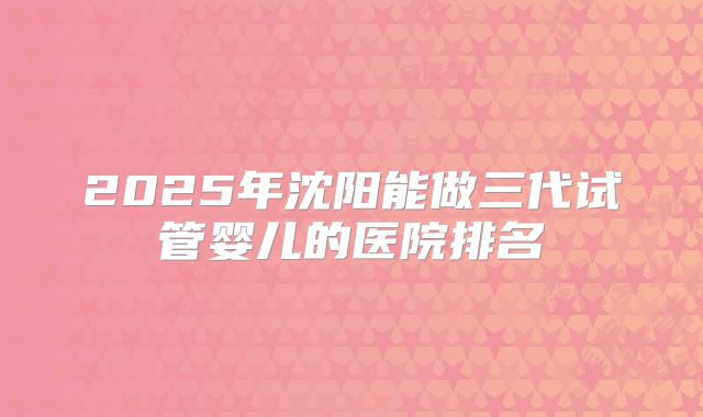 2025年沈阳能做三代试管婴儿的医院排名