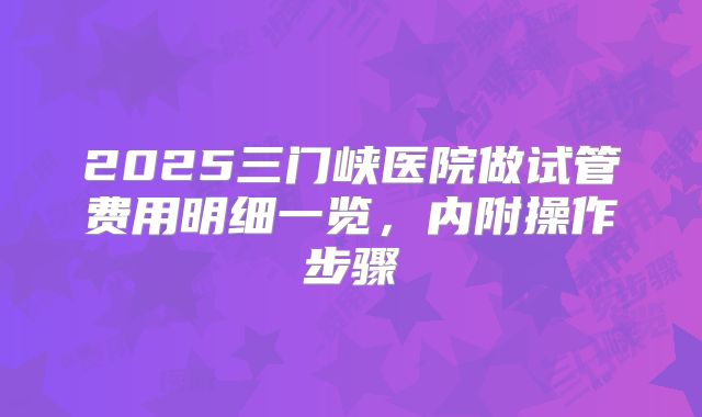 2025三门峡医院做试管费用明细一览，内附操作步骤