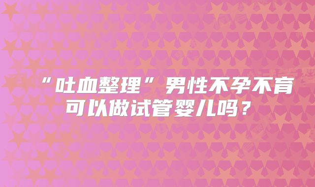 “吐血整理”男性不孕不育可以做试管婴儿吗?