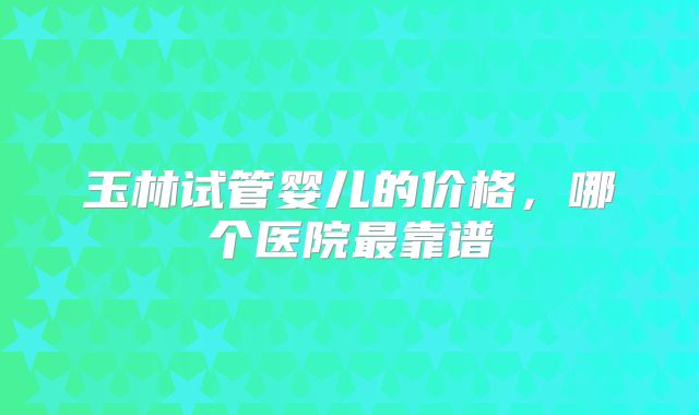 玉林试管婴儿的价格，哪个医院最靠谱