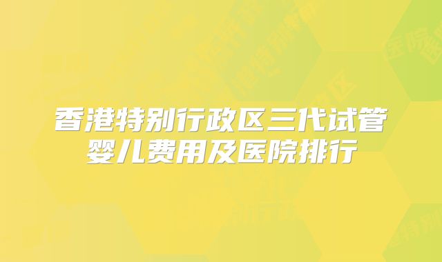 香港特别行政区三代试管婴儿费用及医院排行
