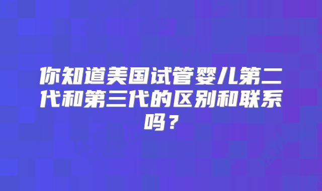 你知道美国试管婴儿第二代和第三代的区别和联系吗？