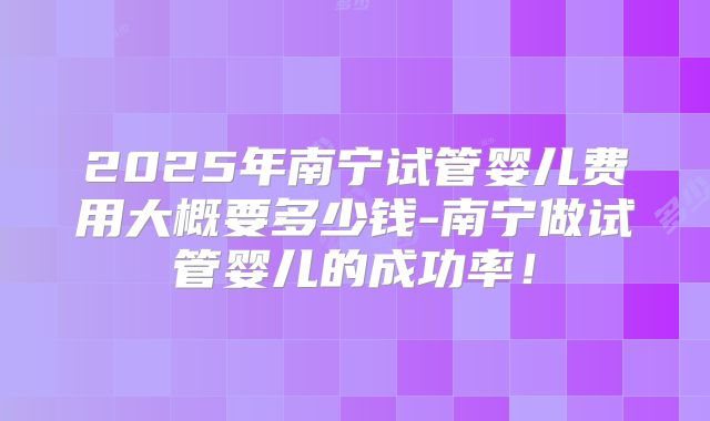 2025年南宁试管婴儿费用大概要多少钱-南宁做试管婴儿的成功率!
