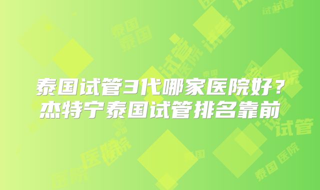 泰国试管3代哪家医院好？杰特宁泰国试管排名靠前
