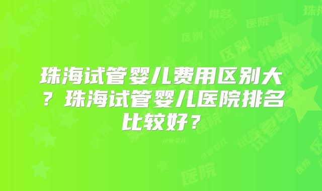 珠海试管婴儿费用区别大？珠海试管婴儿医院排名比较好？