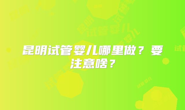 昆明试管婴儿哪里做？要注意啥？