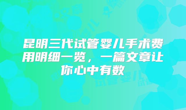 昆明三代试管婴儿手术费用明细一览,一篇文章让你心中有数