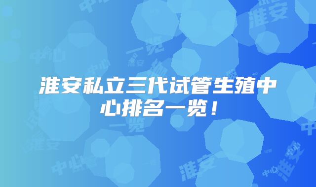 淮安私立三代试管生殖中心排名一览!