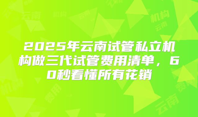 2025年云南试管私立机构做三代试管费用清单，60秒看懂所有花销