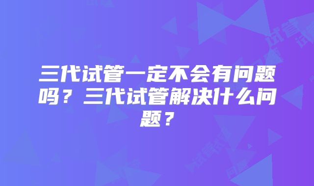 三代试管一定不会有问题吗?三代试管解决什么问题?