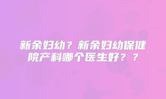 新余妇幼？新余妇幼保健院产科哪个医生好？？