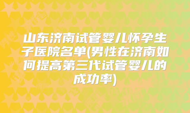 山东济南试管婴儿怀孕生子医院名单(男性在济南如何提高第三代试管婴儿的成功率)