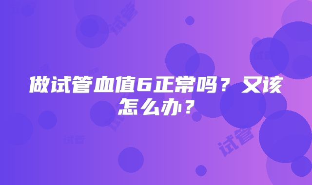 做试管血值6正常吗？又该怎么办？