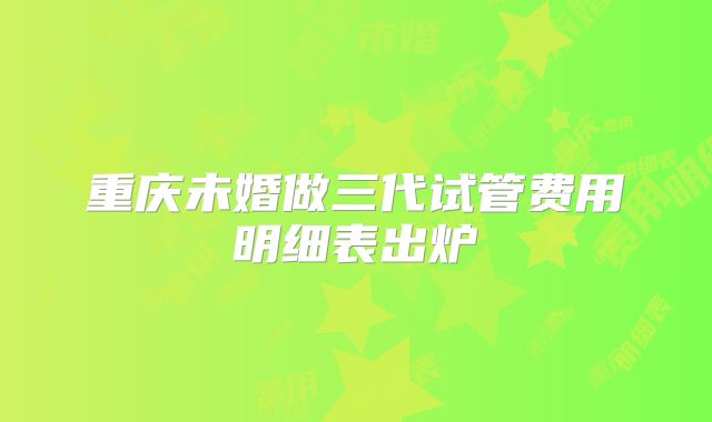 重庆未婚做三代试管费用明细表出炉