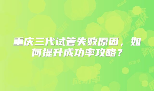 重庆三代试管失败原因,如何提升成功率攻略?