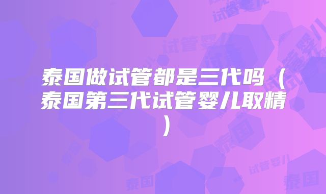 泰国做试管都是三代吗(泰国第三代试管婴儿取精)