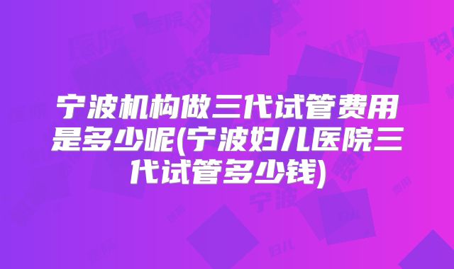 宁波机构做三代试管费用是多少呢(宁波妇儿医院三代试管多少钱)