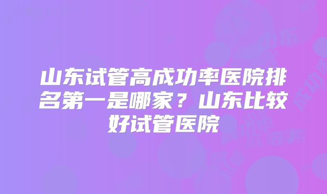 山东试管高成功率医院排名第一是哪家?山东比较好试管医院