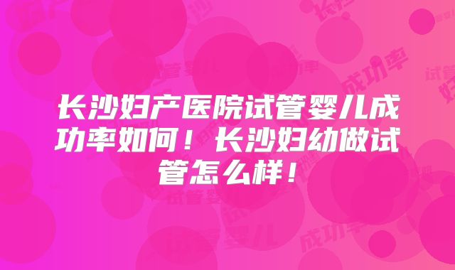 长沙妇产医院试管婴儿成功率如何！长沙妇幼做试管怎么样！