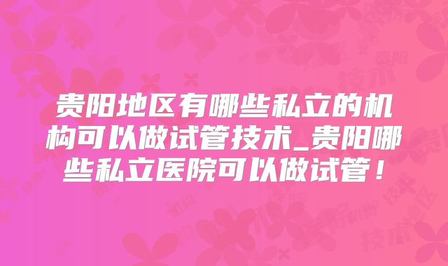 贵阳地区有哪些私立的机构可以做试管技术_贵阳哪些私立医院可以做试管!