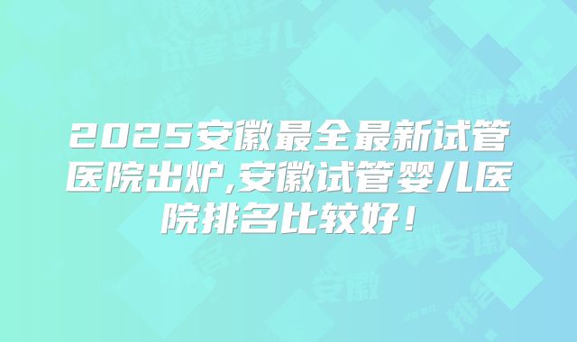 2025安徽最全最新试管医院出炉,安徽试管婴儿医院排名比较好！