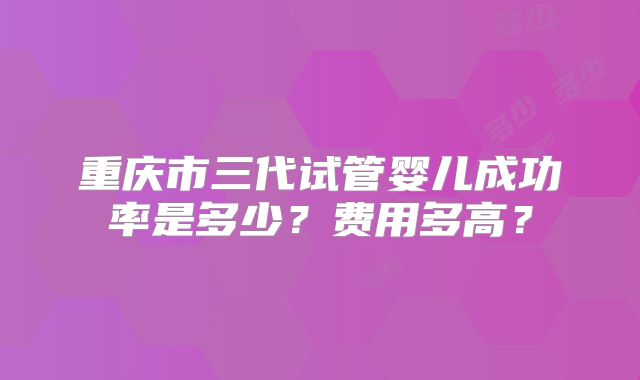 重庆市三代试管婴儿成功率是多少？费用多高？