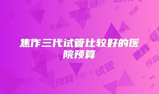焦作三代试管比较好的医院预算