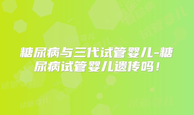 糖尿病与三代试管婴儿-糖尿病试管婴儿遗传吗！