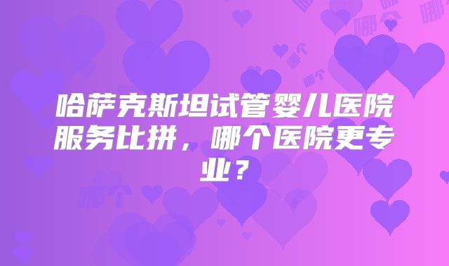 哈萨克斯坦试管婴儿医院服务比拼，哪个医院更专业？