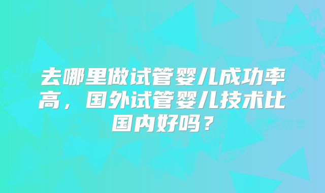 去哪里做试管婴儿成功率高，国外试管婴儿技术比国内好吗？