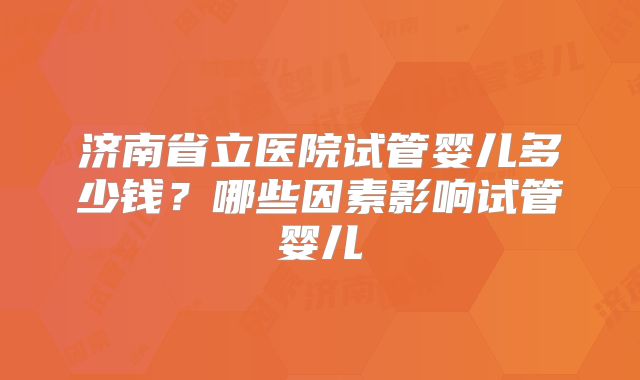 济南省立医院试管婴儿多少钱？哪些因素影响试管婴儿