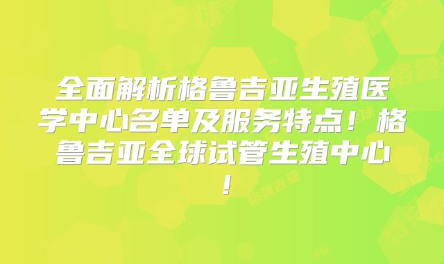 全面解析格鲁吉亚生殖医学中心名单及服务特点！格鲁吉亚全球试管生殖中心！