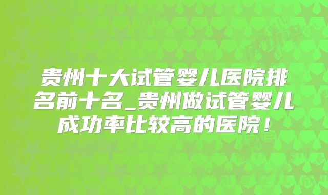 贵州十大试管婴儿医院排名前十名_贵州做试管婴儿成功率比较高的医院!