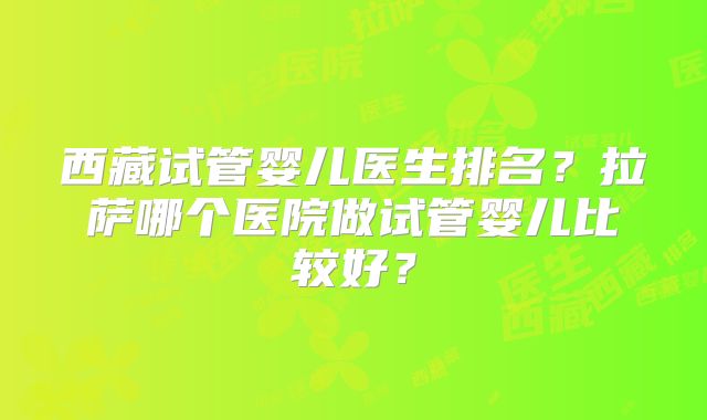 西藏试管婴儿医生排名？拉萨哪个医院做试管婴儿比较好？