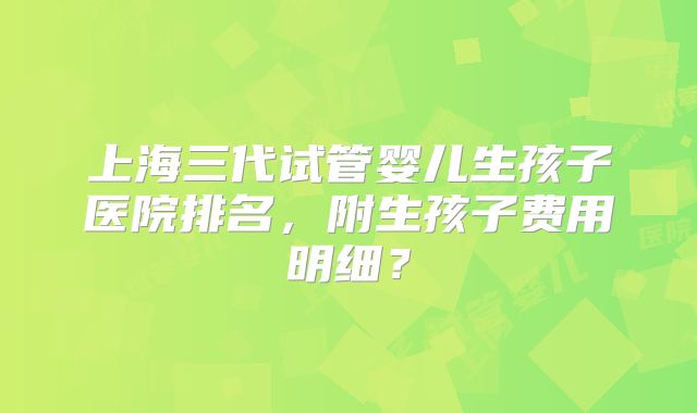 上海三代试管婴儿生孩子医院排名，附生孩子费用明细？