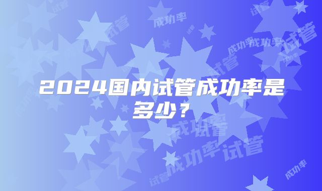 2024国内试管成功率是多少？