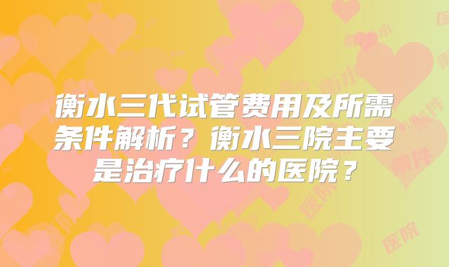 衡水三代试管费用及所需条件解析？衡水三院主要是治疗什么的医院？