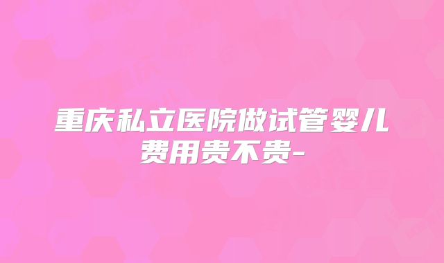重庆私立医院做试管婴儿费用贵不贵-