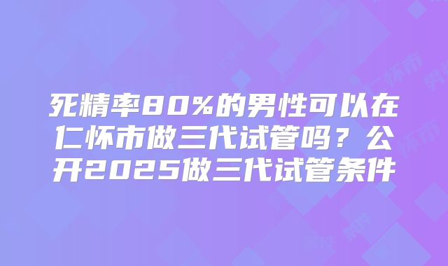 死精率80%的男性可以在仁怀市做三代试管吗？公开2025做三代试管条件