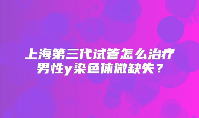 上海第三代试管怎么治疗男性y染色体微缺失？