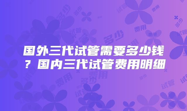 国外三代试管需要多少钱？国内三代试管费用明细