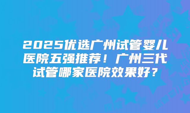 2025优选广州试管婴儿医院五强推荐！广州三代试管哪家医院效果好？