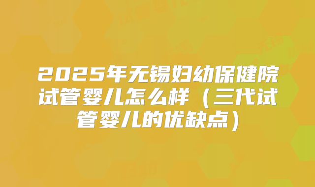 2025年无锡妇幼保健院试管婴儿怎么样（三代试管婴儿的优缺点）