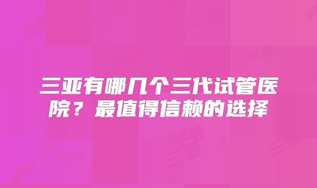 三亚有哪几个三代试管医院？最值得信赖的选择