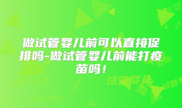 做试管婴儿前可以直接促排吗-做试管婴儿前能打疫苗吗！
