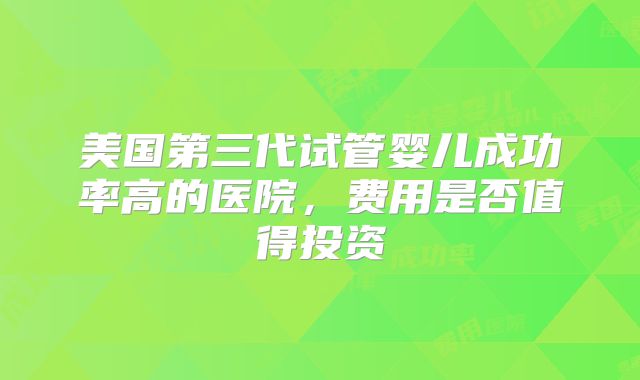 美国第三代试管婴儿成功率高的医院,费用是否值得投资