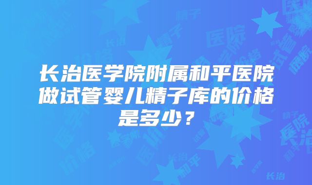 长治医学院附属和平医院做试管婴儿精子库的价格是多少？