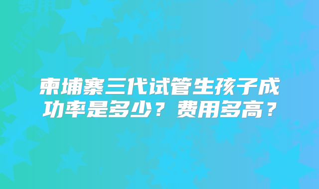 柬埔寨三代试管生孩子成功率是多少?费用多高?
