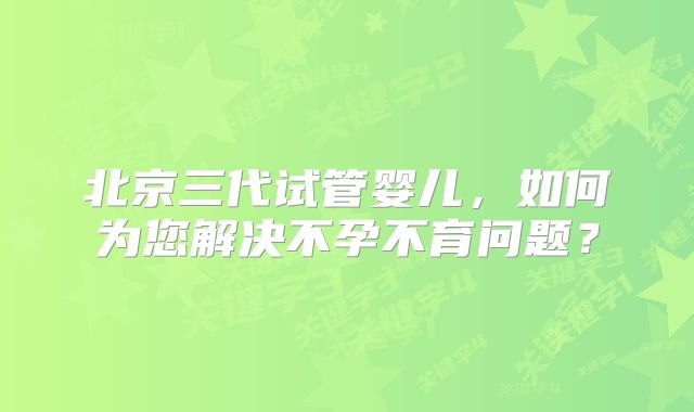 北京三代试管婴儿,如何为您解决不孕不育问题?