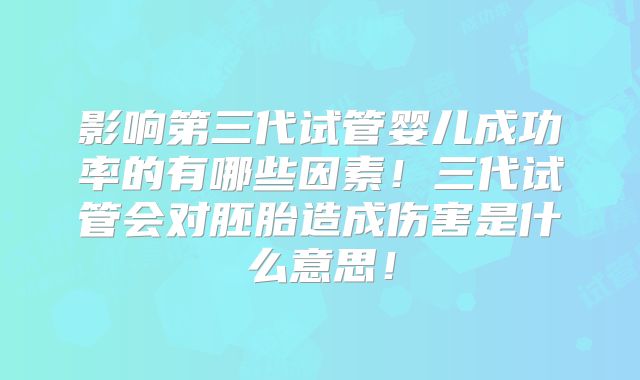 影响第三代试管婴儿成功率的有哪些因素！三代试管会对胚胎造成伤害是什么意思！